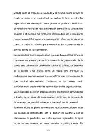 vínculo entre el producto o resultado y el insumo. Dicho circuito le
brinda al sistema la oportunidad de evaluar la brecha entre las
expectativas del cliente y lo que el proveedor produce o suministra.
El verdadero valor de la retroalimentación estriba en su utilidad para
analizar si el mensaje fue realmente comprendido por el receptor lo
que podemos definir como una comunicación eficaz pudiendo servir
como un método práctico para comunicar los conceptos de la
calidad dentro de la organización.
Se puede decir que la organización que esta bajo análisis tiene una
comunicación interna que se da a través de la gerencia de planta
donde esta comunica al personal la política de calidad, los objetivos
de la calidad y los logros, como un medio para promover su
participación, aquí afirmamos que se trata de una comunicación de
tipo vertical descendente, destinada a ver como están
evolucionando, creciendo y las necesidades de las organizaciones.
Las novedades de orden organizacional o gremial son comunicadas
a través, de un canal de comunicación, como ser, la cartelera de
fábrica cuya responsabilidad recae sobre la oficina de personal.
También, el jefe de planta coordina una reunión mensual para tratar
las cuestiones relacionadas con la gestión de calidad y con la
elaboración de productos, los cuales quedan registrados, de igual
modo las conclusiones, acciones tomadas y participaciones. De
-28-
 