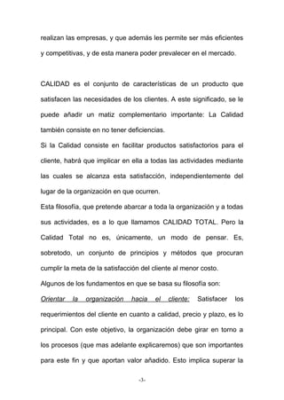 realizan las empresas, y que además les permite ser más eficientes
y competitivas, y de esta manera poder prevalecer en el mercado.
CALIDAD es el conjunto de características de un producto que
satisfacen las necesidades de los clientes. A este significado, se le
puede añadir un matiz complementario importante: La Calidad
también consiste en no tener deficiencias.
Si la Calidad consiste en facilitar productos satisfactorios para el
cliente, habrá que implicar en ella a todas las actividades mediante
las cuales se alcanza esta satisfacción, independientemente del
lugar de la organización en que ocurren.
Esta filosofía, que pretende abarcar a toda la organización y a todas
sus actividades, es a lo que llamamos CALIDAD TOTAL. Pero la
Calidad Total no es, únicamente, un modo de pensar. Es,
sobretodo, un conjunto de principios y métodos que procuran
cumplir la meta de la satisfacción del cliente al menor costo.
Algunos de los fundamentos en que se basa su filosofía son:
Orientar la organización hacia el cliente: Satisfacer los
requerimientos del cliente en cuanto a calidad, precio y plazo, es lo
principal. Con este objetivo, la organización debe girar en torno a
los procesos (que mas adelante explicaremos) que son importantes
para este fin y que aportan valor añadido. Esto implica superar la
-3-
 