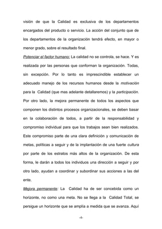 visión de que la Calidad es exclusiva de los departamentos
encargados del producto o servicio. La acción del conjunto que de
los departamentos de la organización tendrá efecto, en mayor o
menor grado, sobre el resultado final.
Potenciar el factor humano: La calidad no se controla, se hace. Y es
realizada por las personas que conforman la organización. Todas,
sin excepción. Por lo tanto es imprescindible establecer un
adecuado manejo de los recursos humanos desde la motivación
para la Calidad (que mas adelante detallaremos) y la participación.
Por otro lado, la mejora permanente de todos los aspectos que
componen los distintos procesos organizacionales, se deben basar
en la colaboración de todos, a partir de la responsabilidad y
compromiso individual para que los trabajos sean bien realizados.
Este compromiso parte de una clara definición y comunicación de
metas, políticas a seguir y de la implantación de una fuerte cultura
por parte de los estratos más altos de la organización. De esta
forma, le darán a todos los individuos una dirección a seguir y por
otro lado, ayudan a coordinar y subordinar sus acciones a las del
ente.
Mejora permanente: La Calidad ha de ser concebida como un
horizonte, no como una meta. No se llega a la Calidad Total, se
persigue un horizonte que se amplía a medida que se avanza. Aquí
-4-
 