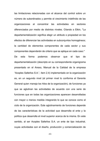 las limitaciones relacionadas con el alcance del control sobre un
número de subordinados y permite el crecimiento indefinido de las
organizaciones al concentrar las actividades en sectores
diferenciados por medio de distintos niveles. Citando a Etkin, "La
departamentalización significa elegir un atributo o propiedad en los
efectos de diferenciar las actividades en subconjuntos homogéneos;
la cantidad de elementos componentes de cada sector y sus
componentes dependerán de criterio que se aplique en cada caso."
De esta forma podemos observar que el tipo de
departamentalización (descripto en su correspondiente organigrama
presentado en el Anexo, Manual de la Calidad de la empresa
“Acoples Salteños S.A.”, ítem 2.4) implementado en la organización
es, en un segundo nivel (el primer nivel lo conforma el Gerente
General quien maneja los hilos de la organización), de funciones ya
que se aglutinan las actividades de acuerdo con una serie de
funciones que en todas las organizaciones aparecen desarrolladas
con mayor o menos medida integrando lo que se conoce como el
ciclo de la organización. Este aglutinamiento de funciones depende
de las características de la actividad que desarrolla el ente y la
política que desarrolla el nivel superior acerca de la misma. En este
sentido, al ser Acoples Salteños S.A. un ente de tipo industrial,
cuyas actividades son el diseño, producción y comercialización de
-42-
 