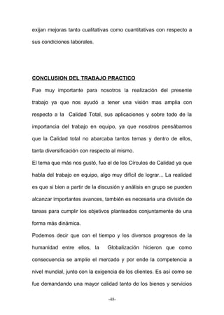 exijan mejoras tanto cualitativas como cuantitativas con respecto a
sus condiciones laborales.
CONCLUSION DEL TRABAJO PRACTICO
Fue muy importante para nosotros la realización del presente
trabajo ya que nos ayudó a tener una visión mas amplia con
respecto a la Calidad Total, sus aplicaciones y sobre todo de la
importancia del trabajo en equipo, ya que nosotros pensábamos
que la Calidad total no abarcaba tantos temas y dentro de ellos,
tanta diversificación con respecto al mismo.
El tema que más nos gustó, fue el de los Círculos de Calidad ya que
habla del trabajo en equipo, algo muy difícil de lograr... La realidad
es que si bien a partir de la discusión y análisis en grupo se pueden
alcanzar importantes avances, también es necesaria una división de
tareas para cumplir los objetivos planteados conjuntamente de una
forma más dinámica.
Podemos decir que con el tiempo y los diversos progresos de la
humanidad entre ellos, la Globalización hicieron que como
consecuencia se amplíe el mercado y por ende la competencia a
nivel mundial, junto con la exigencia de los clientes. Es así como se
fue demandando una mayor calidad tanto de los bienes y servicios
-48-
 