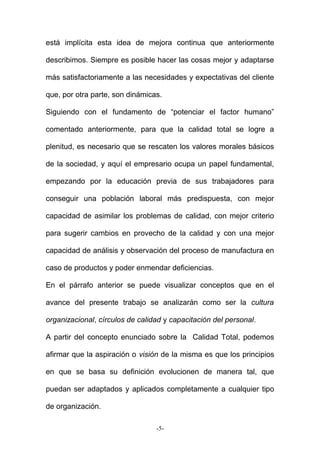 está implícita esta idea de mejora continua que anteriormente
describimos. Siempre es posible hacer las cosas mejor y adaptarse
más satisfactoriamente a las necesidades y expectativas del cliente
que, por otra parte, son dinámicas.
Siguiendo con el fundamento de “potenciar el factor humano”
comentado anteriormente, para que la calidad total se logre a
plenitud, es necesario que se rescaten los valores morales básicos
de la sociedad, y aquí el empresario ocupa un papel fundamental,
empezando por la educación previa de sus trabajadores para
conseguir una población laboral más predispuesta, con mejor
capacidad de asimilar los problemas de calidad, con mejor criterio
para sugerir cambios en provecho de la calidad y con una mejor
capacidad de análisis y observación del proceso de manufactura en
caso de productos y poder enmendar deficiencias.
En el párrafo anterior se puede visualizar conceptos que en el
avance del presente trabajo se analizarán como ser la cultura
organizacional, círculos de calidad y capacitación del personal.
A partir del concepto enunciado sobre la Calidad Total, podemos
afirmar que la aspiración o visión de la misma es que los principios
en que se basa su definición evolucionen de manera tal, que
puedan ser adaptados y aplicados completamente a cualquier tipo
de organización.
-5-
 