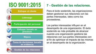 7 - Gestión de las relaciones.
Para el éxito sostenido, las organizaciones
deben gestionar sus relaciones con las
partes interesadas, tales como los
proveedores.
Las partes interesadas influyen en el
desempeño de una organización. El éxito
sostenido es más probable de alcanzar
cuando una organización gestiona las
relaciones con sus partes interesadas con
el fin de optimizar el impacto de las mismas
en el desempeño de la organización.
 