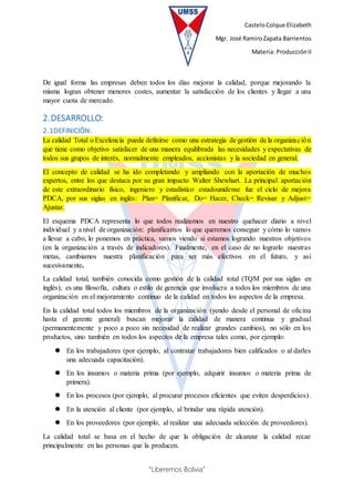 CasteloColque Elizabeth
Mgr. José RamiroZapata Barrientos
Materia: ProducciónII
“Liberemos Bolivia”
De igual forma las empresas deben todos los días mejorar la calidad, porque mejorando la
misma logran obtener menores costes, aumentar la satisfacción de los clientes y llegar a una
mayor cuota de mercado.
2.DESARROLLO:
2.1DEFINICIÓN:
La calidad Total o Excelencia puede definirse como una estrategia de gestión de la organización
que tiene como objetivo satisfacer de una manera equilibrada las necesidades y expectativas de
todos sus grupos de interés, normalmente empleados, accionistas y la sociedad en general.
El concepto de calidad se ha ido completando y ampliando con la aportación de muchos
expertos, entre los que destaca por su gran impacto Walter Shewhart. La principal aportación
de este extraordinario físico, ingeniero y estadístico estadounidense fue el ciclo de mejora
PDCA, por sus siglas en inglés: Plan= Planificar, Do= Hacer, Check= Revisar y Adjust=
Ajustar.
El esquema PDCA representa lo que todos realizamos en nuestro quehacer diario a nivel
individual y a nivel de organización: planificamos lo que queremos conseguir y cómo lo vamos
a llevar a cabo, lo ponemos en práctica, vamos viendo si estamos logrando nuestros objetivos
(en la organización a través de indicadores). Finalmente, en el caso de no lograrlo nuestras
metas, cambiamos nuestra planificación para ser más efectivos en el futuro, y así
sucesivamente.
La calidad total, también conocida como gestión de la calidad total (TQM por sus siglas en
inglés), es una filosofía, cultura o estilo de gerencia que involucra a todos los miembros de una
organización en el mejoramiento continuo de la calidad en todos los aspectos de la empresa.
En la calidad total todos los miembros de la organización (yendo desde el personal de oficina
hasta el gerente general) buscan mejorar la calidad de manera continua y gradual
(permanentemente y poco a poco sin necesidad de realizar grandes cambios), no sólo en los
productos, sino también en todos los aspectos de la empresa tales como, por ejemplo:
 En los trabajadores (por ejemplo, al contratar trabajadores bien calificados o al darles
una adecuada capacitación).
 En los insumos o materia prima (por ejemplo, adquirir insumos o materia prima de
primera).
 En los procesos (por ejemplo, al procurar procesos eficientes que eviten desperdicios).
 En la atención al cliente (por ejemplo, al brindar una rápida atención).
 En los proveedores (por ejemplo, al realizar una adecuada selección de proveedores).
La calidad total se basa en el hecho de que la obligación de alcanzar la calidad recae
principalmente en las personas que la producen.
 