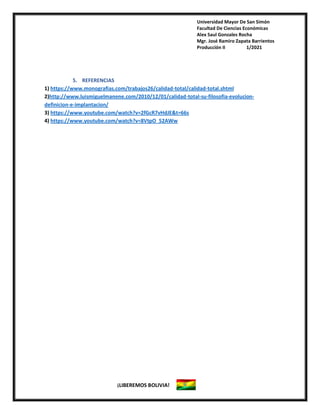 Universidad Mayor De San Simón
Facultad De Ciencias Económicas
Alex Saul Gonzales Rocha
Mgr. José Ramiro Zapata Barrientos
Producción II 1/2021
¡LIBEREMOS BOLIVIA!
5. REFERENCIAS
1) https://www.monografias.com/trabajos26/calidad-total/calidad-total.shtml
2)http://www.luismiguelmanene.com/2010/12/01/calidad-total-su-filosofia-evolucion-
definicion-e-implantacion/
3) https://www.youtube.com/watch?v=2fGcR7vHdJE&t=66s
4) https://www.youtube.com/watch?v=8VtpO_52AWw
 