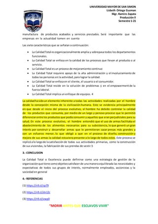 “MORIR ANTES QUE ESCLAVOS VIVIR”
UNIVERSIDAD MAYOR DE SAN SIMON
Lizbeth Ortega Guzman
Mgr. Ramiro Zapata
Producción ll
Semestre 1-21
manufactura de productos acabados y servicios prestados. Será importante que las
empresas en la actualidad tomen en cuenta
Las siete características que se señalan a continuación:
La CalidadTotal esorganizacionalmente amplia y sobrepasa todos los departamentos
funcionales.
La Calidad Total se enfoca en la calidad de los procesos que llevan al producto o al
servicio.
La Calidad Total es un proceso de mejoramiento continuo
La Calidad Total requiere apoyo de la alta administración y el involucramiento de
todas las personas en la actividad, para lograr la calidad.
La Calidad Total se enfoca en el cliente, el usuario o el consumidor.
La Calidad Total reside en la solución de problemas y en el empowerment de la
fuerza laboral.
La Calidad Total implica un enfoque de equipos. 4
La calidadhasidoun elemento inherente a todas las actividades realizadas por el hombre
desde la concepción misma de la civilización humana. Esto se evidencia principalmente
en que desde el inicio del proceso evolutivo, el hombre ha debido controlar la calidad
de los productos que consumía, por medio de un largo y penoso proceso que le permitió
diferenciarentre los productos que podía consumir y aquellos que eran perjudiciales para su
salud. En este proceso evolutivo, el hombre entendió que el uso de armas facilitaba el
abastecimiento de los alimentos necesarios para su subsistencia, lo que generó un gran
interés por construir y desarrollar armas que le permitieran cazar presas más grandes y
con un esfuerzo menor, lo que obligó a que en el proceso de diseño, construcción y
mejora de sus armas la calidad estuviera presente a lo largo de todos estos. Este proceso se
replicóalo largode lasatisfacción de todas sus actividades primarias, como la construcción
de sus viviendas, la fabricación de sus prendas de vestir.5
3.- CONCLUSION
La Calidad Total o Excelencia puede definirse como una estrategia de gestión de la
organizaciónque tiene comoobjetivosatisfacer de una manera equilibrada las necesidades y
expectativas de todos sus grupos de interés, normalmente empleados, accionistas y la
sociedad en general
4.- REFERENCIAS
(1) https://n9.cl/sp79
(2) https://n9.cl/dn12c
(3) https://n9.cl/vwp0
 