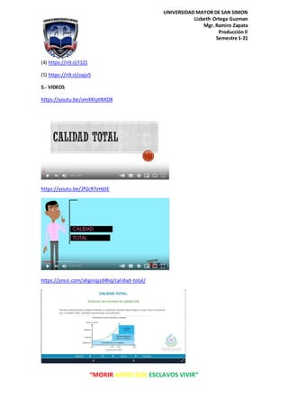 “MORIR ANTES QUE ESCLAVOS VIVIR”
UNIVERSIDAD MAYOR DE SAN SIMON
Lizbeth Ortega Guzman
Mgr. Ramiro Zapata
Producción ll
Semestre 1-21
(4) https://n9.cl/l121
(5) https://n9.cl/oajo5
5.- VIDEOS
https://youtu.be/omXKlptNXD8
https://youtu.be/2fGcR7vHdJE
https://prezi.com/ahgniqjzd4hq/calidad-total/
 