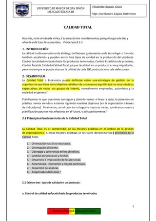 1
Elizabeth Mamani Chalo
Mgr. Jose Ramiro Zapata Barrientos
UNIVERSIDAD MAYOR DE SAN SIMÓN
MERCADOTECNIA III
CALIDAD TOTAL
Hijomío, no te olvidesde míley,Y tu corazónmis mandamientos;porque largurade díasy
años de vidaY paz te aumentara. Probervios3:1-2
1. INTRODUCCIÓN
La calidadhaidoevolucionandoalolargodel tiempo,juntamente conla tecnología o llamada
también excelencia y pueden existir tres tipos de calidad en la producción del producto
Control de calidad enfocada hacia los productos terminados, Control Estadístico de procesos,
Control Total de CalidadoCalidadTotal, ya que la calidad en un producto es muy importante,
pero no siempre se puede alcanzar la calidad de cada 100 productos uno sale defectuoso.
2. DESARROLLO
La Calidad Total o Excelencia puede definirse como una estrategia de gestión de la
organización que tiene comoobjetivosatisfacer de una manera equilibrada las necesidades y
expectativas de todos sus grupos de interés, normalmente empleados, accionistas y la
sociedad en general.1
Planificamos lo que queremos conseguir y cómo lo vamos a llevar a cabo, lo ponemos en
práctica, vamos viendo si estamos logrando nuestros objetivos (en la organización a través
de indicadores). Finalmente, en el caso de no lograrlo nuestras metas, cambiamos nuestra
planificación para ser más efectivos en el futuro, y así sucesivamente.5
2.1 PrincipiosfundamentalesdelaCalidadTotal
La Calidad Total es el comprendió de las mejores prácticas en el ámbito de la gestión
de organizaciones. A estas mejores prácticas se les suele denominar los 8 principios de la
Calidad Total:
1. Orientación hacia los resultados.
2. Orientación al cliente.
3. Liderazgo y coherencia en los objetivos.
4. Gestión por procesos y hechos.
5. Desarrollo e implicación de las personas.
6. Aprendizaje, innovación y mejora continuos.
7. Desarrollo de alianzas.
8. Responsabilidad social.3
2.2 Existentres tipos de calidaden un producto:
a. Control de calidad enfocadahacia losproductos terminados
 