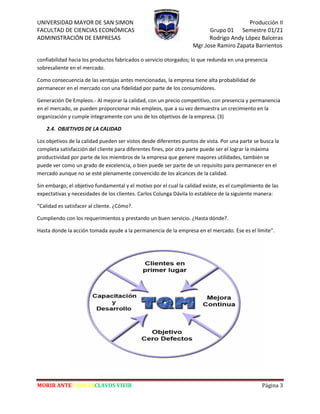 UNIVERSIDAD MAYOR DE SAN SIMON Producción II
FACULTAD DE CIENCIAS ECONÓMICAS Grupo 01 Semestre 01/21
ADMINISTRACIÓN DE EMPRESAS Rodrigo Andy López Balceras
Mgr.Jose Ramiro Zapata Barrientos
MORIR ANTES QUE ESCLAVOS VIVIR Página 3
confiabilidad hacia los productos fabricados o servicio otorgados; lo que redunda en una presencia
sobresaliente en el mercado.
Como consecuencia de las ventajas antes mencionadas, la empresa tiene alta probabilidad de
permanecer en el mercado con una fidelidad por parte de los consumidores.
Generación De Empleos.- Al mejorar la calidad, con un precio competitivo, con presencia y permanencia
en el mercado, se pueden proporcionar más empleos, que a su vez demuestra un crecimiento en la
organización y cumple íntegramente con uno de los objetivos de la empresa. (3)
2.4. OBJETIVOS DE LA CALIDAD
Los objetivos de la calidad pueden ser vistos desde diferentes puntos de vista. Por una parte se busca la
completa satisfacción del cliente para diferentes fines, por otra parte puede ser el lograr la máxima
productividad por parte de los miembros de la empresa que genere mayores utilidades, también se
puede ver como un grado de excelencia, o bien puede ser parte de un requisito para permanecer en el
mercado aunque no se esté plenamente convencido de los alcances de la calidad.
Sin embargo, el objetivo fundamental y el motivo por el cual la calidad existe, es el cumplimiento de las
expectativas y necesidades de los clientes. Carlos Colunga Dávila lo establece de la siguiente manera:
“Calidad es satisfacer al cliente. ¿Cómo?.
Cumpliendo con los requerimientos y prestando un buen servicio. ¿Hasta dónde?.
Hasta donde la acción tomada ayude a la permanencia de la empresa en el mercado. Ese es el límite”.
 