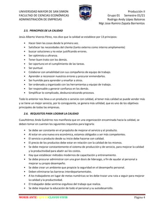 UNIVERSIDAD MAYOR DE SAN SIMON Producción II
FACULTAD DE CIENCIAS ECONÓMICAS Grupo 01 Semestre 01/21
ADMINISTRACIÓN DE EMPRESAS Rodrigo Andy López Balceras
Mgr.Jose Ramiro Zapata Barrientos
MORIR ANTES QUE ESCLAVOS VIVIR Página 4
2.5. PRINCIPIOS DE LA CALIDAD
Jesús Alberto Viveros Pérez, nos dice que la calidad se establece por 13 principios:
• Hacer bien las cosas desde la primera vez.
• Satisfacer las necesidades del cliente (tanto externo como interno ampliamente)
• buscar soluciones y no estar justificando errores.
• Ser optimista a ultranza.
• Tener buen trato con los demás.
• Ser oportuno en el cumplimiento de las tareas.
• Ser puntual.
• Colaborar con amabilidad con sus compañeros de equipo de trabajo.
• Aprender a reconocer nuestros errores y procurar enmendarlos.
• Ser humilde para aprender y enseñar a otros.
• Ser ordenado y organizado con las herramientas y equipo de trabajo.
• Ser responsable y generar confianza en los demás.
• Simplificar lo complicado, desburocratizando procesos.
Todo lo anterior nos lleva a un producto o servicio con calidad, al tener más calidad se puede vender más
y se tiene un mejor servicio, por lo consiguiente, se genera más utilidad, que es uno de los objetivos
principales de todas las empresas.
2.6. REQUISITOS PARA LOGRAR LA CALIDAD
Cuauhtémoc Anda Gutiérrez nos manifiesta que en una organización encaminada hacia la calidad, se
deben tomar en cuentan los siguientes requisitos para lograrla:
• Se debe ser constante en el propósito de mejorar el servicio y el producto.
• Al estar en una nueva era económica, estamos obligados a ser más competentes.
• El servicio o producto desde su inicio debe hacerse con calidad.
• El precio de los productos debe estar en relación con la calidad de los mismos.
• Se debe mejorar constantemente el sistema de producción y de servicio, para mejorar la calidad
y la productividad para abatir así los costos.
• Hay que establecer métodos modernos de capacitación y entrenamiento.
• Se debe procurar administrar con una gran dosis de liderazgo, a fin de ayudar al personal a
mejorar su propio desempeño.
• Se debe crear un ambiente que propicie la seguridad en el desempeño personal.
• Deben eliminarse las barreras interdepartamentales.
• A los trabajadores en lugar de metas numéricas se les debe trazar una ruta a seguir para mejorar
la calidad y la productividad.
• El trabajador debe sentirse orgulloso del trabajo que realiza.
• Se debe impulsar la educación de todo el personal y su autodesarrollo.
 