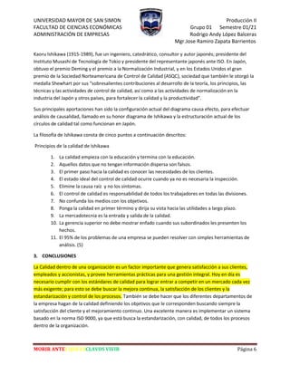 UNIVERSIDAD MAYOR DE SAN SIMON Producción II
FACULTAD DE CIENCIAS ECONÓMICAS Grupo 01 Semestre 01/21
ADMINISTRACIÓN DE EMPRESAS Rodrigo Andy López Balceras
Mgr.Jose Ramiro Zapata Barrientos
MORIR ANTES QUE ESCLAVOS VIVIR Página 6
Kaoru Ishikawa (1915-1989), fue un ingeniero, catedrático, consultor y autor japonés; presidente del
Instituto Musashi de Tecnología de Tokio y presidente del representante japonés ante ISO. En Japón,
obtuvo el premio Deming y el premio a la Normalización Industrial, y en los Estados Unidos el gran
premio de la Sociedad Norteamericana de Control de Calidad (ASQC), sociedad que también le otorgó la
medalla Shewhart por sus “sobresalientes contribuciones al desarrollo de la teoría, los principios, las
técnicas y las actividades de control de calidad, así como a las actividades de normalización en la
industria del Japón y otros países, para fortalecer la calidad y la productividad”.
Sus principales aportaciones han sido la configuración actual del diagrama causa efecto, para efectuar
análisis de causalidad, llamado en su honor diagrama de Ishikawa y la estructuración actual de los
círculos de calidad tal como funcionan en Japón.
La filosofía de Ishikawa consta de cinco puntos a continuación descritos:
Principios de la calidad de Ishikawa
1. La calidad empieza con la educación y termina con la educación.
2. Aquellos datos que no tengan información dispersa son falsos.
3. El primer paso hacia la calidad es conocer las necesidades de los clientes.
4. El estado ideal del control de calidad ocurre cuando ya no es necesaria la inspección.
5. Elimine la causa raíz y no los síntomas.
6. El control de calidad es responsabilidad de todos los trabajadores en todas las divisiones.
7. No confunda los medios con los objetivos.
8. Ponga la calidad en primer término y dirija su vista hacia las utilidades a largo plazo.
9. La mercadotecnia es la entrada y salida de la calidad.
10. La gerencia superior no debe mostrar enfado cuando sus subordinados les presenten los
hechos.
11. El 95% de los problemas de una empresa se pueden resolver con simples herramientas de
análisis. (5)
3. CONCLUSIONES
La Calidad dentro de una organización es un factor importante que genera satisfacción a sus clientes,
empleados y accionistas, y provee herramientas prácticas para una gestión integral. Hoy en día es
necesario cumplir con los estándares de calidad para lograr entrar a competir en un mercado cada vez
más exigente; para esto se debe buscar la mejora continua, la satisfacción de los clientes y la
estandarización y control de los procesos. También se debe hacer que los diferentes departamentos de
la empresa hagan de la calidad definiendo los objetivos que le corresponden buscando siempre la
satisfacción del cliente y el mejoramiento continuo. Una excelente manera es implementar un sistema
basado en la norma ISO 9000, ya que está busca la estandarización, con calidad, de todos los procesos
dentro de la organización.
 