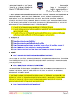 UNIVERSIDAD MAYOR DE SAN SIMON Producción II
FACULTAD DE CIENCIAS ECONÓMICAS Grupo 01 Semestre 01/21
ADMINISTRACIÓN DE EMPRESAS Rodrigo Andy López Balceras
Mgr.Jose Ramiro Zapata Barrientos
MORIR ANTES QUE ESCLAVOS VIVIR Página 7
La satisfacción de las necesidades y expectativas del cliente constituye el elemento más importante de la
gestión de la calidad y la base del éxito de una empresa. Por este motivo es imprescindible tener
perfectamente el concepto de satisfacción de sus clientes desarrollando sistemas de medición de
satisfacción del cliente y creando modelos de respuesta inmediata ante la posible insatisfacción a todo
servicio siempre se le debe estar incrementando continuamente un valor agregado ser en la tienda para
la comodidad del cliente. Buscando en nuestro producto lo siguiente:
 Creación del concepto de Lealtad y gestión de la Fidelización al cliente.
 Creación de Departamentos de Servicio al Cliente y gestión de reclamaciones, para identificar
oportunidades de mejora.
 Creación de Sistemas de Medición de la satisfacción del cliente, con estudios periódicos que
evalúen el grado de satisfacción del cliente, sin esperar a su reclamación.
4. REFERENCIAS
(1) https://es.wikipedia.org/wiki/Calidad
(2) https://es.wikipedia.org/wiki/Gestión_de_la_calidad
(3) https://www.gestiopolis.com/que-son-calidad-aseguramiento-de-la-calidad-ycontrol-d
(4) https://www.aec.es/web/guest/centro-conocimiento/calidad
(5) https://blogs.uninter.edu.mx/ESCAT/index.php/ishikawa-y-su-filosofia-de-calidad/
5. VIDEOS
 https://bsgrupo.com/calidad/Diploma-Ingenieria-de-la-Calidad-420
Las tres etapas del control son: Medición del desempeño. Comparación del desempeño con el estándar y
comprobación de las diferencias si existen. Corregir las desviaciones desfavorables aplicando las medias
correctivas necesarias.
 https://www.youtube.com/watch?v=omXKlptNXD8
Objetivo principal es satisfacer de una manera equilibrada las necesidades y expectativas de todos sus
grupos de interés. Estos grupos de interés suelen estar formados normalmente por: empleados,
accionistas y la sociedad en general.
La TQM está orientada a crear conciencia de calidad en todos los procesos de organización y ha sido
ampliamente utilizada en todos los sectores, desde la manufactura a la educación, el gobierno y las
industrias de servicios. Se le denomina total porque concierne a la organización de la empresa
globalmente considerada y a las personas que trabajan en ella.
 https://prezi.com/sovee0fvmlpl/calidad-total/
 