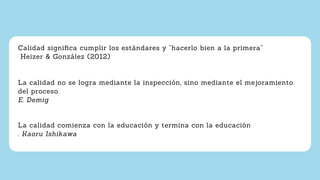 Calidad signiﬁca cumplir los estándares y “hacerlo bien a la primera”
Heizer & González (2012)
La calidad no se logra mediante la inspección, sino mediante el mejoramiento
del proceso.
E. Demig
La calidad comienza con la educación y termina con la educación
. Kaoru Ishikawa
 