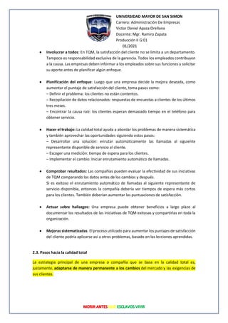 UNIVERSIDAD MAYOR DE SAN SIMON
Carrera: Administración De Empresas
Victor Daniel Apaza Orellana
Docente: Mgr. Ramiro Zapata
Producción II G:01
01/2021
• Involucrar a todos: En TQM, la satisfacción del cliente no se limita a un departamento.
Tampoco es responsabilidad exclusiva de la gerencia. Todos los empleados contribuyen
a la causa. Las empresas deben informar a los empleados sobre sus funciones y solicitar
su aporte antes de planificar algún enfoque.
• Planificación del enfoque: Luego que una empresa decide la mejora deseada, como
aumentar el puntaje de satisfacción del cliente, toma pasos como:
– Definir el problema: los clientes no están contentos.
– Recopilación de datos relacionados: respuestas de encuestas a clientes de los últimos
tres meses.
– Encontrar la causa raíz: los clientes esperan demasiado tiempo en el teléfono para
obtener servicio.
• Hacer el trabajo: La calidad total ayuda a abordar los problemas de manera sistemática
y también aprovechar las oportunidades siguiendo estos pasos:
– Desarrollar una solución: enrutar automáticamente las llamadas al siguiente
representante disponible de servicio al cliente.
– Escoger una medición: tiempo de espera para los clientes.
– Implementar el cambio: Iniciar enrutamiento automático de llamadas.
• Comprobar resultados: Las compañías pueden evaluar la efectividad de sus iniciativas
de TQM comparando los datos antes de los cambios y después.
Si es exitoso el enrutamiento automático de llamadas al siguiente representante de
servicio disponible, entonces la compañía debería ver tiempos de espera más cortos
para los clientes. También deberían aumentar las puntuaciones de satisfacción.
• Actuar sobre hallazgos: Una empresa puede obtener beneficios a largo plazo al
documentar los resultados de las iniciativas de TQM exitosas y compartirlas en toda la
organización.
• Mejoras sistematizadas: El proceso utilizado para aumentar los puntajes de satisfacción
del cliente podría aplicarse así a otros problemas, basado en las lecciones aprendidas.
2.3. Pasos hacia la calidad total
La estrategia principal de una empresa o compañía que se basa en la calidad total es,
justamente, adaptarse de manera permanente a los cambios del mercado y las exigencias de
sus clientes.
 
