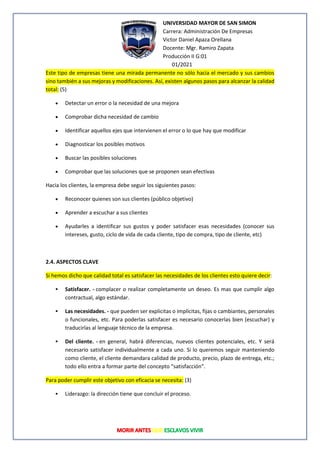 UNIVERSIDAD MAYOR DE SAN SIMON
Carrera: Administración De Empresas
Victor Daniel Apaza Orellana
Docente: Mgr. Ramiro Zapata
Producción II G:01
01/2021
Este tipo de empresas tiene una mirada permanente no sólo hacia el mercado y sus cambios
sino también a sus mejoras y modificaciones. Así, existen algunos pasos para alcanzar la calidad
total: (5)
• Detectar un error o la necesidad de una mejora
• Comprobar dicha necesidad de cambio
• Identificar aquellos ejes que intervienen el error o lo que hay que modificar
• Diagnosticar los posibles motivos
• Buscar las posibles soluciones
• Comprobar que las soluciones que se proponen sean efectivas
Hacia los clientes, la empresa debe seguir los siguientes pasos:
• Reconocer quienes son sus clientes (público objetivo)
• Aprender a escuchar a sus clientes
• Ayudarles a identificar sus gustos y poder satisfacer esas necesidades (conocer sus
intereses, gusto, ciclo de vida de cada cliente, tipo de compra, tipo de cliente, etc)
2.4. ASPECTOS CLAVE
Si hemos dicho que calidad total es satisfacer las necesidades de los clientes esto quiere decir:
▪ Satisfacer. - complacer o realizar completamente un deseo. Es mas que cumplir algo
contractual, algo estándar.
▪ Las necesidades. - que pueden ser explicitas o implícitas, fijas o cambiantes, personales
o funcionales, etc. Para poderlas satisfacer es necesario conocerlas bien (escuchar) y
traducirlas al lenguaje técnico de la empresa.
▪ Del cliente. - en general, habrá diferencias, nuevos clientes potenciales, etc. Y será
necesario satisfacer individualmente a cada uno. Si lo queremos seguir manteniendo
como cliente, el cliente demandara calidad de producto, precio, plazo de entrega, etc.;
todo ello entra a formar parte del concepto “satisfacción”.
Para poder cumplir este objetivo con eficacia se necesita: (3)
▪ Liderazgo: la dirección tiene que concluir el proceso.
 