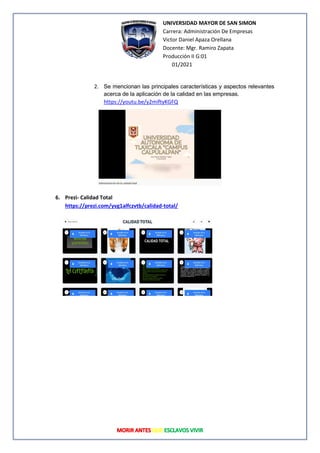 UNIVERSIDAD MAYOR DE SAN SIMON
Carrera: Administración De Empresas
Victor Daniel Apaza Orellana
Docente: Mgr. Ramiro Zapata
Producción II G:01
01/2021
2. Se mencionan las principales características y aspectos relevantes
acerca de la aplicación de la calidad en las empresas.
https://youtu.be/y2miftyKGFQ
6. Prezi- Calidad Total
https://prezi.com/yvg1alfczvtb/calidad-total/
 