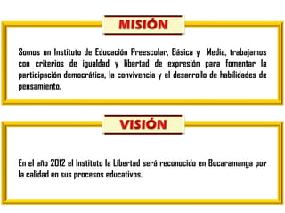 Somos un Instituto de Educación Preescolar, Básica y  Media, trabajamos con criterios de igualdad y libertad de expresión para fomentar la participación democrática, la convivencia y el desarrollo de habilidades de pensamiento. En el año 2012 el Instituto la Libertad será reconocido en Bucaramanga por la calidad en sus procesos educativos. 