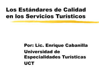 Los Estándares de Calidad
en los Servicios Turísticos




      Por: Lic. Enrique Cabanilla
      Universidad de
      Especialidades Turísticas
      UCT
 