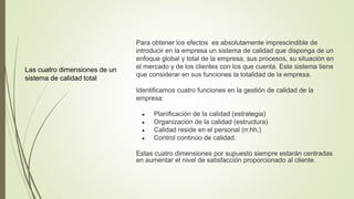 Las cuatro dimensiones de un
sistema de calidad total
Para obtener los efectos es absolutamente imprescindible de
introducir en la empresa un sistema de calidad que disponga de un
enfoque global y total de la empresa, sus procesos, su situación en
el mercado y de los clientes con los que cuenta. Este sistema tiene
que considerar en sus funciones la totalidad de la empresa.
Identificamos cuatro funciones en la gestión de calidad de la
empresa:
● Planificación de la calidad (estrategia)
● Organización de la calidad (estructura)
● Calidad reside en el personal (rr.hh.)
● Control continúo de calidad.
Estas cuatro dimensiones por supuesto siempre estarán centradas
en aumentar el nivel de satisfacción proporcionado al cliente.
 