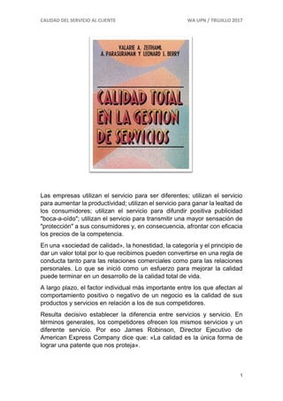 CALIDAD DEL SERVICIO AL CLIENTE WA UPN / TRUJILLO 2017
1
Las empresas utilizan el servicio para ser diferentes; utilizan el servicio
para aumentar la productividad; utilizan el servicio para ganar la lealtad de
los consumidores; utilizan el servicio para difundir positiva publicidad
"boca-a-oído"; utilizan el servicio para transmitir una mayor sensación de
"protección" a sus consumidores y, en consecuencia, afrontar con eficacia
los precios de la competencia.
En una «sociedad de calidad», la honestidad, la categoría y el principio de
dar un valor total por lo que recibimos pueden convertirse en una regla de
conducta tanto para las relaciones comerciales como para las relaciones
personales. Lo que se inició como un esfuerzo para mejorar la calidad
puede terminar en un desarrollo de la calidad total de vida.
A largo plazo, el factor individual más importante entre los que afectan al
comportamiento positivo o negativo de un negocio es la calidad de sus
productos y servicios en relación a los de sus competidores.
Resulta decisivo establecer la diferencia entre servicios y servicio. En
términos generales, los competidores ofrecen los mismos servicios y un
diferente servicio. Por eso James Robinson, Director Ejecutivo de
American Express Company dice que: «La calidad es la única forma de
lograr una patente que nos proteja».
 