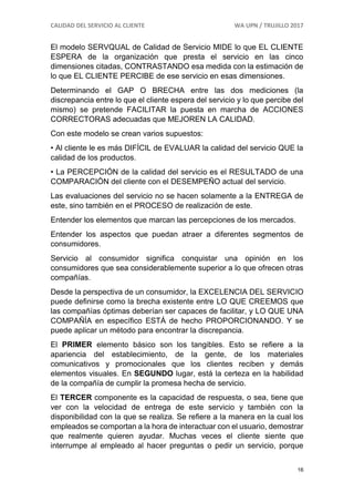 CALIDAD DEL SERVICIO AL CLIENTE WA UPN / TRUJILLO 2017
16
El modelo SERVQUAL de Calidad de Servicio MIDE lo que EL CLIENTE
ESPERA de la organización que presta el servicio en las cinco
dimensiones citadas, CONTRASTANDO esa medida con la estimación de
lo que EL CLIENTE PERCIBE de ese servicio en esas dimensiones.
Determinando el GAP O BRECHA entre las dos mediciones (la
discrepancia entre lo que el cliente espera del servicio y lo que percibe del
mismo) se pretende FACILITAR la puesta en marcha de ACCIONES
CORRECTORAS adecuadas que MEJOREN LA CALIDAD.
Con este modelo se crean varios supuestos:
• Al cliente le es más DIFÍCIL de EVALUAR la calidad del servicio QUE la
calidad de los productos.
• La PERCEPCIÓN de la calidad del servicio es el RESULTADO de una
COMPARACIÓN del cliente con el DESEMPEÑO actual del servicio.
Las evaluaciones del servicio no se hacen solamente a la ENTREGA de
este, sino también en el PROCESO de realización de este.
Entender los elementos que marcan las percepciones de los mercados.
Entender los aspectos que puedan atraer a diferentes segmentos de
consumidores.
Servicio al consumidor significa conquistar una opinión en los
consumidores que sea considerablemente superior a lo que ofrecen otras
compañías.
Desde la perspectiva de un consumidor, la EXCELENCIA DEL SERVICIO
puede definirse como la brecha existente entre LO QUE CREEMOS que
las compañías óptimas deberían ser capaces de facilitar, y LO QUE UNA
COMPAÑÍA en específico ESTÁ de hecho PROPORCIONANDO. Y se
puede aplicar un método para encontrar la discrepancia.
El PRIMER elemento básico son los tangibles. Esto se refiere a la
apariencia del establecimiento, de la gente, de los materiales
comunicativos y promocionales que los clientes reciben y demás
elementos visuales. En SEGUNDO lugar, está la certeza en la habilidad
de la compañía de cumplir la promesa hecha de servicio.
El TERCER componente es la capacidad de respuesta, o sea, tiene que
ver con la velocidad de entrega de este servicio y también con la
disponibilidad con la que se realiza. Se refiere a la manera en la cual los
empleados se comportan a la hora de interactuar con el usuario, demostrar
que realmente quieren ayudar. Muchas veces el cliente siente que
interrumpe al empleado al hacer preguntas o pedir un servicio, porque
 