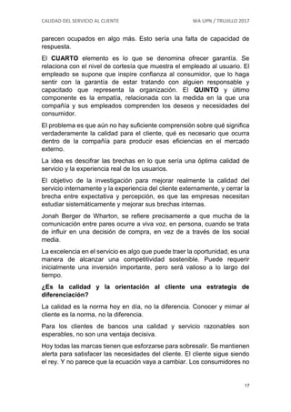 CALIDAD DEL SERVICIO AL CLIENTE WA UPN / TRUJILLO 2017
17
parecen ocupados en algo más. Esto sería una falta de capacidad de
respuesta.
El CUARTO elemento es lo que se denomina ofrecer garantía. Se
relaciona con el nivel de cortesía que muestra el empleado al usuario. El
empleado se supone que inspire confianza al consumidor, que lo haga
sentir con la garantía de estar tratando con alguien responsable y
capacitado que representa la organización. El QUINTO y último
componente es la empatía, relacionada con la medida en la que una
compañía y sus empleados comprenden los deseos y necesidades del
consumidor.
El problema es que aún no hay suficiente comprensión sobre qué significa
verdaderamente la calidad para el cliente, qué es necesario que ocurra
dentro de la compañía para producir esas eficiencias en el mercado
externo.
La idea es descifrar las brechas en lo que sería una óptima calidad de
servicio y la experiencia real de los usuarios.
El objetivo de la investigación para mejorar realmente la calidad del
servicio internamente y la experiencia del cliente externamente, y cerrar la
brecha entre expectativa y percepción, es que las empresas necesitan
estudiar sistemáticamente y mejorar sus brechas internas.
Jonah Berger de Wharton, se refiere precisamente a que mucha de la
comunicación entre pares ocurre a viva voz, en persona, cuando se trata
de influir en una decisión de compra, en vez de a través de los social
media.
La excelencia en el servicio es algo que puede traer la oportunidad, es una
manera de alcanzar una competitividad sostenible. Puede requerir
inicialmente una inversión importante, pero será valioso a lo largo del
tiempo.
¿Es la calidad y la orientación al cliente una estrategia de
diferenciación?
La calidad es la norma hoy en día, no la diferencia. Conocer y mimar al
cliente es la norma, no la diferencia.
Para los clientes de bancos una calidad y servicio razonables son
esperables, no son una ventaja decisiva.
Hoy todas las marcas tienen que esforzarse para sobresalir. Se mantienen
alerta para satisfacer las necesidades del cliente. El cliente sigue siendo
el rey. Y no parece que la ecuación vaya a cambiar. Los consumidores no
 