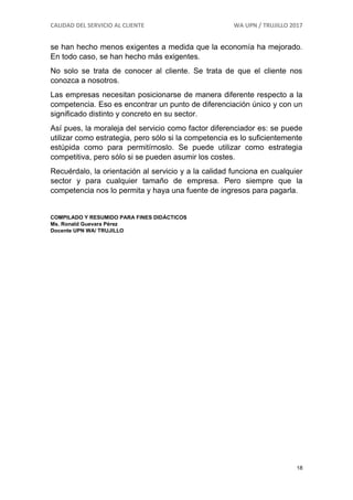 CALIDAD DEL SERVICIO AL CLIENTE WA UPN / TRUJILLO 2017
18
se han hecho menos exigentes a medida que la economía ha mejorado.
En todo caso, se han hecho más exigentes.
No solo se trata de conocer al cliente. Se trata de que el cliente nos
conozca a nosotros.
Las empresas necesitan posicionarse de manera diferente respecto a la
competencia. Eso es encontrar un punto de diferenciación único y con un
significado distinto y concreto en su sector.
Así pues, la moraleja del servicio como factor diferenciador es: se puede
utilizar como estrategia, pero sólo si la competencia es lo suficientemente
estúpida como para permitírnoslo. Se puede utilizar como estrategia
competitiva, pero sólo si se pueden asumir los costes.
Recuérdalo, la orientación al servicio y a la calidad funciona en cualquier
sector y para cualquier tamaño de empresa. Pero siempre que la
competencia nos lo permita y haya una fuente de ingresos para pagarla.
COMPILADO Y RESUMIDO PARA FINES DIDÁCTICOS
Ms. Ronald Guevara Pérez
Docente UPN WA/ TRUJILLO
 