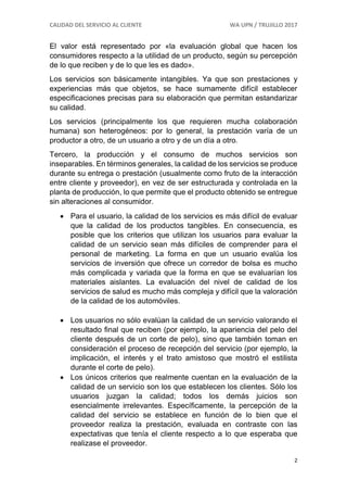 CALIDAD DEL SERVICIO AL CLIENTE WA UPN / TRUJILLO 2017
2
El valor está representado por «la evaluación global que hacen los
consumidores respecto a la utilidad de un producto, según su percepción
de lo que reciben y de lo que les es dado».
Los servicios son básicamente intangibles. Ya que son prestaciones y
experiencias más que objetos, se hace sumamente difícil establecer
especificaciones precisas para su elaboración que permitan estandarizar
su calidad.
Los servicios (principalmente los que requieren mucha colaboración
humana) son heterogéneos: por lo general, la prestación varía de un
productor a otro, de un usuario a otro y de un día a otro.
Tercero, la producción y el consumo de muchos servicios son
inseparables. En términos generales, la calidad de los servicios se produce
durante su entrega o prestación (usualmente como fruto de la interacción
entre cliente y proveedor), en vez de ser estructurada y controlada en la
planta de producción, lo que permite que el producto obtenido se entregue
sin alteraciones al consumidor.
 Para el usuario, la calidad de los servicios es más difícil de evaluar
que la calidad de los productos tangibles. En consecuencia, es
posible que los criterios que utilizan los usuarios para evaluar la
calidad de un servicio sean más difíciles de comprender para el
personal de marketing. La forma en que un usuario evalúa los
servicios de inversión que ofrece un corredor de bolsa es mucho
más complicada y variada que la forma en que se evaluarían los
materiales aislantes. La evaluación del nivel de calidad de los
servicios de salud es mucho más compleja y difícil que la valoración
de la calidad de los automóviles.
 Los usuarios no sólo evalúan la calidad de un servicio valorando el
resultado final que reciben (por ejemplo, la apariencia del pelo del
cliente después de un corte de pelo), sino que también toman en
consideración el proceso de recepción del servicio (por ejemplo, la
implicación, el interés y el trato amistoso que mostró el estilista
durante el corte de pelo).
 Los únicos criterios que realmente cuentan en la evaluación de la
calidad de un servicio son los que establecen los clientes. Sólo los
usuarios juzgan la calidad; todos los demás juicios son
esencialmente irrelevantes. Específicamente, la percepción de la
calidad del servicio se establece en función de lo bien que el
proveedor realiza la prestación, evaluada en contraste con las
expectativas que tenía el cliente respecto a lo que esperaba que
realizase el proveedor.
 
