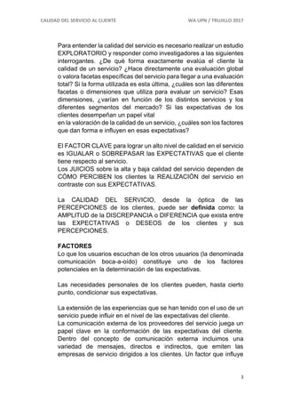 CALIDAD DEL SERVICIO AL CLIENTE WA UPN / TRUJILLO 2017
3
Para entender la calidad del servicio es necesario realizar un estudio
EXPLORATORIO y responder como investigadores a las siguientes
interrogantes. ¿De qué forma exactamente evalúa el cliente la
calidad de un servicio? ¿Hace directamente una evaluación global
o valora facetas específicas del servicio para llegar a una evaluación
total? Si la forma utilizada es esta última, ¿cuáles son las diferentes
facetas o dimensiones que utiliza para evaluar un servicio? Esas
dimensiones, ¿varían en función de los distintos servicios y los
diferentes segmentos del mercado? Si las expectativas de los
clientes desempeñan un papel vital
en la valoración de la calidad de un servicio, ¿cuáles son los factores
que dan forma e influyen en esas expectativas?
El FACTOR CLAVE para lograr un alto nivel de calidad en el servicio
es IGUALAR o SOBREPASAR las EXPECTATIVAS que el cliente
tiene respecto al servicio.
Los JUICIOS sobre la alta y baja calidad del servicio dependen de
CÓMO PERCIBEN los clientes la REALIZACIÓN del servicio en
contraste con sus EXPECTATIVAS.
La CALIDAD DEL SERVICIO, desde la óptica de las
PERCEPCIONES de los clientes, puede ser definida como: la
AMPLITUD de la DISCREPANCIA o DIFERENCIA que exista entre
las EXPECTATIVAS o DESEOS de los clientes y sus
PERCEPCIONES.
FACTORES
Lo que los usuarios escuchan de los otros usuarios (la denominada
comunicación boca-a-oído) constituye uno de los factores
potenciales en la determinación de las expectativas.
Las necesidades personales de los clientes pueden, hasta cierto
punto, condicionar sus expectativas.
La extensión de las experiencias que se han tenido con el uso de un
servicio puede influir en el nivel de las expectativas del cliente.
La comunicación externa de los proveedores del servicio juega un
papel clave en la conformación de las expectativas del cliente.
Dentro del concepto de comunicación externa incluimos una
variedad de mensajes, directos e indirectos, que emiten las
empresas de servicio dirigidos a los clientes. Un factor que influye
 