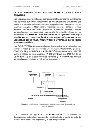 CALIDAD DEL SERVICIO AL CLIENTE WA UPN / TRUJILLO 2017
9
CAUSAS POTENCIALES DE DEFICIENCIAS EN LA CALIDAD DE LOS
SERVICIOS
Las empresas que muestran un comportamiento ejemplar en la calidad de
sus servicios son muy conscientes de los excelentes dividendos que
produce solucionar satisfactoriamente los problemas planteados por los
usuarios. Maryanne Rasmussen, vicepresidente de calidad, a nivel
mundial, de una de esas empresas, American Express, resume
apropiadamente los beneficios que aporta la solución eficaz de los
problemas: «La fórmula I que aplicamos es la siguiente: una mejor
gestión de las quejas es igual a una mayor satisfacción de los
usuarios, lo que es igual a mayor lealtad a la marca, lo que es igual a
mayor rentabilidad».
Los EJECUTIVOS que están realmente interesados en la calidad de sus
servicios deben poner en práctica un PROCESO CONTINUO para: (1)
CONTROLAR y VERIFICAR la PERCEPCIÓN que tienen los CLIENTES
sobre la calidad de sus servicios; (2) IDENTIFICAR las CAUSAS de las
DEFICIENCIAS en la calidad de los servicios; y (3) TOMAR las medidas
apropiadas para mejorar la calidad de los servicios.
Como muestra la figura 3-1, la DEFICIENCIA 5 representa las
discrepancias potenciales que pueden existir, desde el punto de vista del
cliente, entre el servicio esperado y el servicio percibido.
 