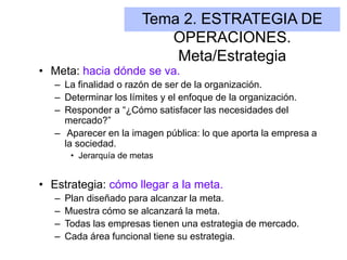 Tema 2. ESTRATEGIA DE
OPERACIONES.
Meta/Estrategia
• Meta: hacia dónde se va.
– La finalidad o razón de ser de la organización.
– Determinar los límites y el enfoque de la organización.
– Responder a “¿Cómo satisfacer las necesidades del
mercado?”
– Aparecer en la imagen pública: lo que aporta la empresa a
la sociedad.
• Jerarquía de metas
• Estrategia: cómo llegar a la meta.
– Plan diseñado para alcanzar la meta.
– Muestra cómo se alcanzará la meta.
– Todas las empresas tienen una estrategia de mercado.
– Cada área funcional tiene su estrategia.
 