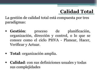 Calidad Total
La gestión de calidad total está compuesta por tres
paradigmas:
 Gestión: proceso de planificación,
organización, dirección y control, o lo que se
conoce como el ciclo PHVA - Planear, Hacer,
Verificar y Actuar.
 Total: organización amplia.
 Calidad: con sus definiciones usuales y todas
sus complejidades
 