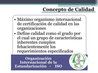 Concepto de Calidad
• Máximo organismo internacional
de certificación de calidad en las
organizaciones
• Define calidad como el grado por
el cual un grupo de características
inherentes cumplen
fehacientemente los
requerimientos especificados
Organización
Internacional de la
Estandarización - ISO
 