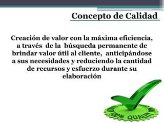 Concepto de Calidad
Creación de valor con la máxima eficiencia,
a través de la búsqueda permanente de
brindar valor útil al cliente, anticipándose
a sus necesidades y reduciendo la cantidad
de recursos y esfuerzo durante su
elaboración
 