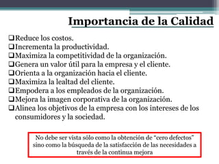 Importancia de la Calidad
No debe ser vista sólo como la obtención de “cero defectos”
sino como la búsqueda de la satisfacción de las necesidades a
través de la continua mejora
Reduce los costos.
Incrementa la productividad.
Maximiza la competitividad de la organización.
Genera un valor útil para la empresa y el cliente.
Orienta a la organización hacia el cliente.
Maximiza la lealtad del cliente.
Empodera a los empleados de la organización.
Mejora la imagen corporativa de la organización.
Alinea los objetivos de la empresa con los intereses de los
consumidores y la sociedad.
 