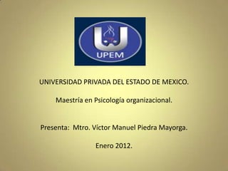 UNIVERSIDAD PRIVADA DEL ESTADO DE MEXICO.

    Maestría en Psicología organizacional.


Presenta: Mtro. Víctor Manuel Piedra Mayorga.

                Enero 2012.
 