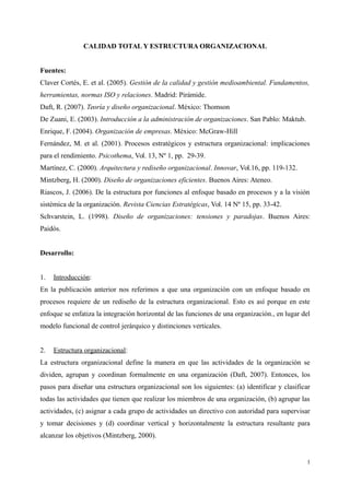 CALIDAD TOTAL Y ESTRUCTURA ORGANIZACIONAL
Fuentes:
Claver Cortés, E. et al. (2005). Gestión de la calidad y gestión medioambiental. Fundamentos,
herramientas, normas ISO y relaciones. Madrid: Pirámide.
Daft, R. (2007). Teoría y diseño organizacional. México: Thomson
De Zuani, E. (2003). Introducción a la administración de organizaciones. San Pablo: Maktub.
Enrique, F. (2004). Organización de empresas. México: McGraw-Hill
Fernández, M. et al. (2001). Procesos estratégicos y estructura organizacional: implicaciones
para el rendimiento. Psicothema, Vol. 13, Nº 1, pp. 29-39.
Martínez, C. (2000). Arquitectura y rediseño organizacional. Innovar, Vol.16, pp. 119-132.
Mintzberg, H. (2000). Diseño de organizaciones eficientes. Buenos Aires: Ateneo.
Riascos, J. (2006). De la estructura por funciones al enfoque basado en procesos y a la visión
sistémica de la organización. Revista Ciencias Estratégicas, Vol. 14 Nº 15, pp. 33-42.
Schvarstein, L. (1998). Diseño de organizaciones: tensiones y paradojas. Buenos Aires:
Paidós.
Desarrollo:
1. Introducción:
En la publicación anterior nos referimos a que una organización con un enfoque basado en
procesos requiere de un rediseño de la estructura organizacional. Esto es así porque en este
enfoque se enfatiza la integración horizontal de las funciones de una organización., en lugar del
modelo funcional de control jerárquico y distinciones verticales.
2. Estructura organizacional:
La estructura organizacional define la manera en que las actividades de la organización se
dividen, agrupan y coordinan formalmente en una organización (Daft, 2007). Entonces, los
pasos para diseñar una estructura organizacional son los siguientes: (a) identificar y clasificar
todas las actividades que tienen que realizar los miembros de una organización, (b) agrupar las
actividades, (c) asignar a cada grupo de actividades un directivo con autoridad para supervisar
y tomar decisiones y (d) coordinar vertical y horizontalmente la estructura resultante para
alcanzar los objetivos (Mintzberg, 2000).
1
 