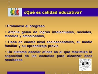 ¿Qué es calidad educativa?
• Promueve el progreso
• Amplia gama de logros intelectuales, sociales,
morales y emocionales,
• Tiene en cuenta nivel socioeconómico, su medio
familiar y su aprendizaje previo
• Un sistema escolar eficaz es el que maximiza la
capacidad de las escuelas para alcanzar esos
resultados
 