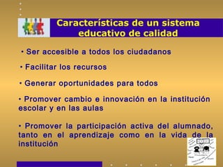 Características de un sistema
educativo de calidad
• Ser accesible a todos los ciudadanos
• Facilitar los recursos
• Promover cambio e innovación en la institución
escolar y en las aulas
• Generar oportunidades para todos
• Promover la participación activa del alumnado,
tanto en el aprendizaje como en la vida de la
institución
 