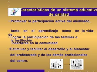 Características de un sistema educativo
de calidad
• Lograr la participación de las familias e
insertarse en la comunidad
•Estimular y facilitar el desarrollo y el bienestar
del profesorado y de los demás profesionales
del centro.
• Promover la participación activa del alumnado,
tanto en el aprendizaje como en la vida
de
la institución
 