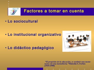 Factores a tomar en cuenta
“El propósito de la educación, es sustituir una mente
vacía con una mentebierta.”Malcolm S. Forbes
(1919-1990)
• Lo sociocultural
• Lo institucional organizativo
• Lo didáctico pedagógico
 