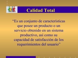 Calidad Total
“Es un conjunto de características
que posee un producto o un
servicio obtenido en un sistema
productivo, así como su
capacidad de satisfacción de los
requerimientos del usuario”
 