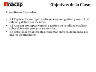Objetivos de la ClaseAprendizajes Esperados:1.1 Explicar los conceptos relacionados con gestión y control de calidad y definir sus alcances. 1.2 Analizar conceptos control y gestión de la calidad y aplicar sobre diferentes procesos y servicios 1.3 Relacionar los diferentes conceptos entre sí, definiendo sus niveles de interacción 