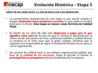 Evolución Histórica – Etapa 5AÑOS 90 EN ADELANTE: LA EXCELENCIA EN LOS SERVICIOSLa característica fundamental de esta etapa es que pierde sentido la antigua distinción entre producto y servicio. Lo que existe es el valor total para el cliente. Esta etapa se conoce como Servicio de Calidad Total.El cliente de los años 90 sólo está dispuesto a pagar por lo que significa valor para él. Es por eso que la calidad es apreciada por el cliente desde dos puntos de vista, calidad perceptible y calidad factual. La primera es la clave para que la gente compre, mientras que la segunda es la responsable de lograr la lealtad del cliente con la marca y con la organización.Un servicio de calidad total es un enfoque organizacional global, que hace de la calidad de los servicios, según la percibe el cliente, la principal fuerza propulsora del funcionamiento de la empresa.