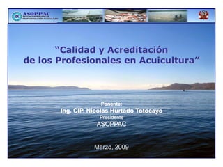 “Calidad y Acreditación
de los Profesionales en Acuicultura”



                    Ponente:
       Ing. CIP. Nicolas Hurtado Totocayo
                    Presidente
                   ASOPPAC


                  Marzo, 2009
 