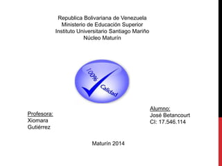 Republica Bolivariana de Venezuela
Ministerio de Educación Superior
Instituto Universitario Santiago Mariño
Núcleo Maturín
Alumno:
José Betancourt
CI: 17.546.114
Profesora:
Xiomara
Gutiérrez
Maturín 2014
 