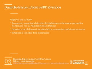 Desarrollo de la Ley 11/2007 y el RD 1671/2009


    Objetivos Ley 11/2007:
    * Reconocer y garantizar el derecho del ciudadano a relacionarse por medios
      electrónicos con las Administraciones Públicas
    * Impulsar el uso de los servicios electrónicos, creando las condiciones necesarias
    * Potenciar la sociedad de la información




03     Desarrollo de la Ley 11/2007 y el RD 1671/2009
       Calidad y e-administración
       Calidad en la gestión pública local. Zamora, 15 - 17 de noviembre de 2010          08
 