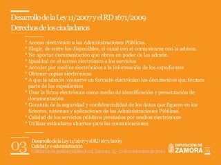 Desarrollo de la Ley 11/2007 y el RD 1671/2009
Derechos de los ciudadanos
    * Acceso electrónico a las Administraciones Públicas.
    * Elegir, de entre los disponibles, el canal con el comunicarse con la admon.
    * No aportar documentación que obren en poder de las admón.
    * Igualdad en el acceso electrónico a los servicios
    * Acceder por medios electrónicos a la información de los expedientes
    * Obtener copias electrónicas
    * A que la admón. conserve en formato electrónico los documentos que formen
      parte de los expedientes
    * Usar la firma electrónica como medio de identificación y presentación de
      documentación
    * Garantía de la seguridad y confidencialidad de los datos que figuren en los
      ficheros, sistemas y aplicaciones de las Administraciones Públicas.
    * Calidad de los servicios públicos prestados por medios electrónicos
    * Utilizar estándares abiertos para las comunicaciones



03     Desarrollo de la Ley 11/2007 y el RD 1671/2009
       Calidad y e-administración
       Calidad en la gestión pública local. Zamora, 15 - 17 de noviembre de 2010    09
 