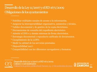 Desarrollo de la Ley 11/2007 y el RD 1671/2009
Obligaciones de los ayuntamientos

    * Habilitar múltiples canales de acceso a la información.
    * Asegurar la interoperabilidad organizativa, semántica y técnica.
    * Validez documental y de gestión de la copia electrónica.
    * Herramientas de consulta del expediente electrónico.
    * Admitir el DNI-e y demás sistemas de firma electrónica.
    * Estrategia documental y repositorio unificado de documentos.
    * Cumplimiento de la LOPD.
    * Medir la calidad de los servicios prestados.
    * Disponibilidad 24x7.
    * Compatibilidad con los diferentes navegadores y formatos.




03     Desarrollo de la Ley 11/2007 y el RD 1671/2009
       Calidad y e-administración
       Calidad en la gestión pública local. Zamora, 15 - 17 de noviembre de 2010   10
 