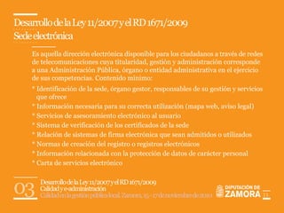 Desarrollo de la Ley 11/2007 y el RD 1671/2009
Sede electrónica
    Es aquella dirección electrónica disponible para los ciudadanos a través de redes
    de telecomunicaciones cuya titularidad, gestión y administración corresponde
    a una Administración Pública, órgano o entidad administrativa en el ejercicio
    de sus competencias. Contenido mínimo:
    * Identificación de la sede, órgano gestor, responsables de su gestión y servicios
      que ofrece
    * Información necesaria para su correcta utilización (mapa web, aviso legal)
    * Servicios de asesoramiento electrónico al usuario
    * Sistema de verificación de los certificados de la sede
    * Relación de sistemas de firma electrónica que sean admitidos o utilizados
    * Normas de creación del registro o registros electrónicos
    * Información relacionada con la protección de datos de carácter personal
    * Carta de servicios electrónico



03     Desarrollo de la Ley 11/2007 y el RD 1671/2009
       Calidad y e-administración
       Calidad en la gestión pública local. Zamora, 15 - 17 de noviembre de 2010         11
 